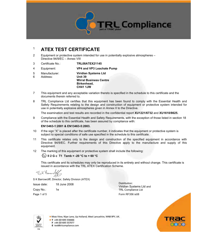 1 ATEX TEST CERTIFICATE  2	Equipment or protective system intended for use in potentially explosive atmospheres  Directive 94/9/EC  Annex VIII  3	Certificate No.:  4	Equipment:  5 6 TRL08ATEX21145  VP4 and VP3 Leachate Pump  Viridian Systems Ltd Unit 39   Wirral Business Centre Birkenhead,   CH41 1JW  Manufacturer: Address:  7	This equipment and any acceptable variation thereto is specified in the schedule to this certificate and the documents therein referred to.  8	TRL Compliance Ltd certifies that this equipment has been found to comply with the Essential Health and Safety Requirements relating to the design and construction of equipment or protective system intended for use in potentially explosive atmospheres given in Annex II to the Directive.  The examination and test results are recorded in the confidential report XU1221/6732 and XU1610/8625. 9	Compliance with the Essential Health and Safety Requirements, with the exception of those listed in section 18 of the schedule to this certificate, has been assured by compliance with:  EN13463-1:2001 & EN13463-5:2003.  10	If the sign X is placed after the certificate number, it indicates that the equipment or protective system is subject to special conditions of safe use specified in the schedule to this certificate.  11	This certificate relates only to the design and construction of the specified equipment in accordance with Directive 94/9/EC. Further requirements of this Directive apply to the manufacture and supply of this equipment.  12	The marking of this equipment or protective system shall include the following: II 2 G c  T1  Tamb = -20 C to + 60 C  This certificate and its schedules may only be reproduced in its entirety and without change. This certificate is issued in accordance with the TRL ATEX Certification Scheme.  S K Barrowcliff, Director, Safety Division (ATEX) Issue date: 18 June 2008  Copy No.: 1e  Page 1 of 5 Form RF356 is08   Distribution:  Viridian Systems Ltd and TRL Compliance Ltd